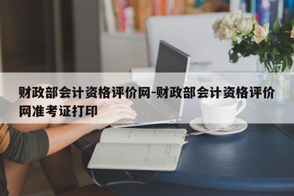 财政部会计资格评价网-财政部会计资格评价网准考证打印