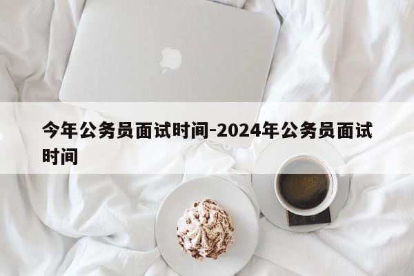 今年公务员面试时间-2024年公务员面试时间