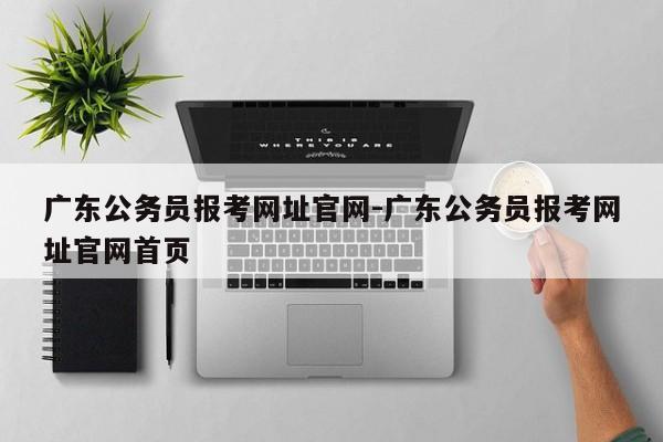 广东公务员报考网址官网-广东公务员报考网址官网首页