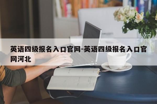 英语四级报名入口官网-英语四级报名入口官网河北