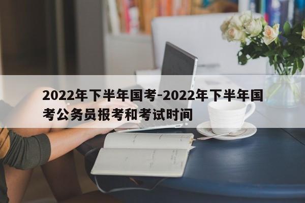 2022年下半年国考-2022年下半年国考公务员报考和考试时间