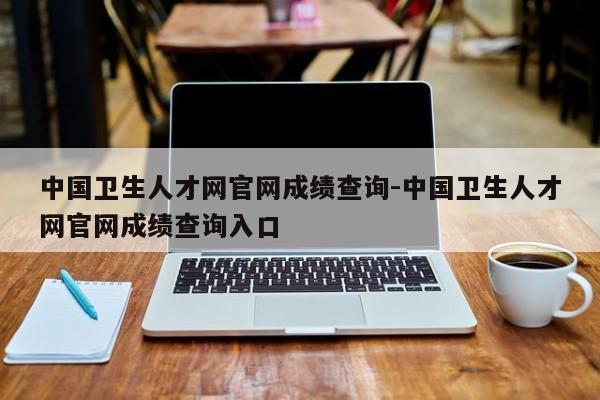 中国卫生人才网官网成绩查询-中国卫生人才网官网成绩查询入口