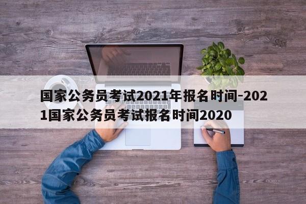 国家公务员考试2021年报名时间-2021国家公务员考试报名时间2020